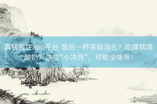 真钱投注app平台 饭后一杯茶助消化？吃撑就喝酸奶？这些“小决窍”，可能没啥用！
