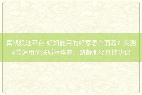 真钱投注平台 妊妇能用的好意思白面霜？实测4款适用全肤质精华霜，熟龄肌径直抄功课