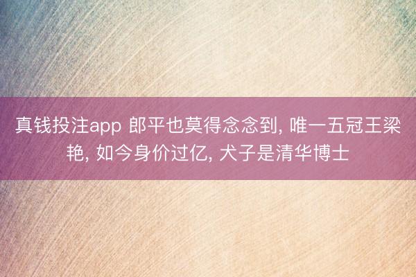 真钱投注app 郎平也莫得念念到, 唯一五冠王梁艳, 如今身价过亿, 犬子是清华博士