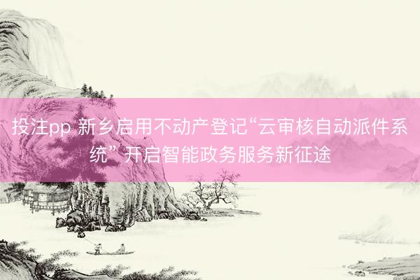 投注pp 新乡启用不动产登记“云审核自动派件系统” 开启智能政务服务新征途