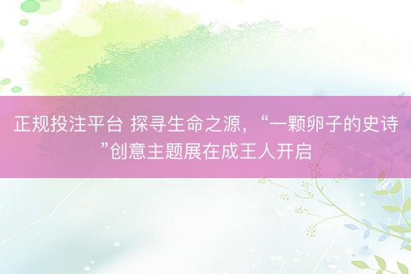 正规投注平台 探寻生命之源，“一颗卵子的史诗”创意主题展在成王人开启