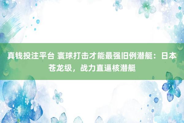 真钱投注平台 寰球打击才能最强旧例潜艇：日本苍龙级，战力直逼核潜艇