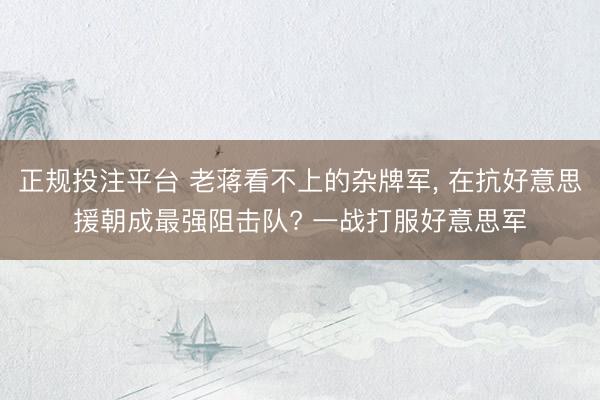 正规投注平台 老蒋看不上的杂牌军, 在抗好意思援朝成最强阻击队? 一战打服好意思军