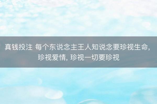 真钱投注 每个东说念主王人知说念要珍视生命， 珍视爱情， 珍视一切要珍视