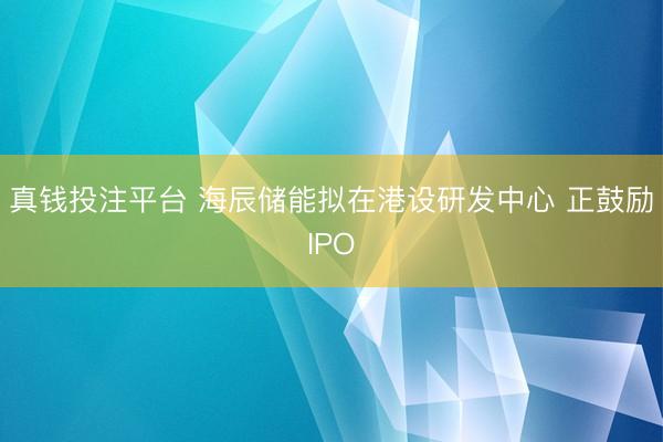 真钱投注平台 海辰储能拟在港设研发中心 正鼓励IPO