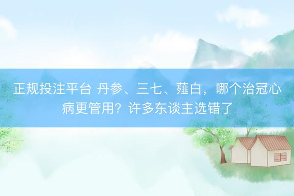 正规投注平台 丹参、三七、薤白，哪个治冠心病更管用？许多东谈主选错了