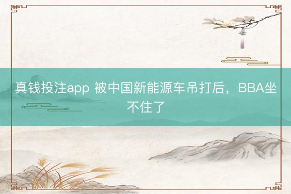 真钱投注app 被中国新能源车吊打后，BBA坐不住了