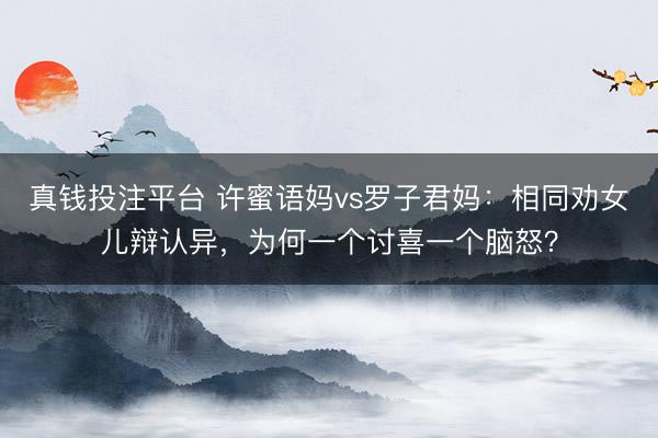 真钱投注平台 许蜜语妈vs罗子君妈：相同劝女儿辩认异，为何一个讨喜一个脑怒？