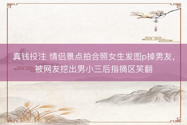 真钱投注 情侣景点拍合照女生发图p掉男友，被网友挖出男小三后指摘区笑翻