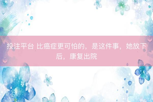 投注平台 比癌症更可怕的，是这件事，她放下后，康复出院