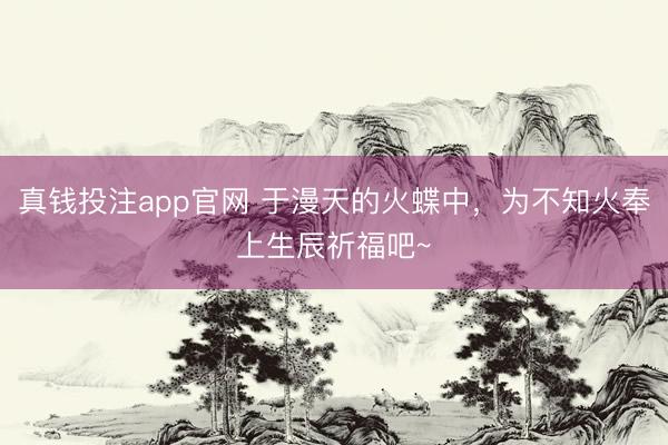 真钱投注app官网 于漫天的火蝶中，为不知火奉上生辰祈福吧~
