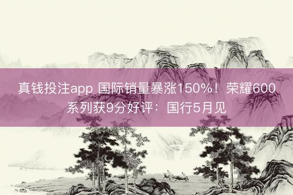 真钱投注app 国际销量暴涨150%！荣耀600系列获9分好评：国行5月见